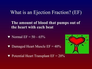 What is an Ejection Fraction? (EF)
The amount of blood that pumps out of
the heart with each beat
♥ Normal EF = 50 – 65%
♥ Damaged Heart Muscle EF = 40%
♥ Potential Heart Transplant EF = 20%
 