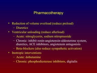 Pharmacotherapy
• Reduction of volume overload (reduce preload)
– Diuretics
• Ventricular unloading (reduce afterload)
– Acute: nitroglycerin, sodium nitroprusside
– Chronic: inhibit renin-angiotensin-aldosterone system,
diuretics, ACE inhibitors, angiotensin antagonists
– Beta-blockers (also reduce sympathetic activation)
• Inotropic interventions
– Acute: dobutamine
– Chronic: phosphodiesterase inhibitors, digitalis
 
