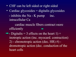 • CHF can be left sided or right sided
• Cardiac glycosides = digitalis glycosides
- inhibits the Na - K pump inc.
intracellular Ca
cardiac muscle fibers contract more
efficiently
- Digitalis = 3 effects on the heart 1) +
inotropic action (inc. myocard. contraction)
2) - chronotropic action (dec. HR) #) -
dromotropic action (dec. conduction of the
heart cells
 