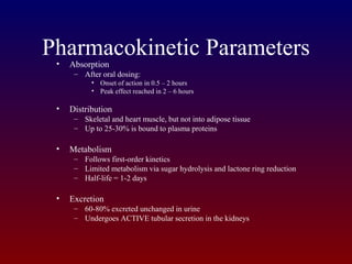 Pharmacokinetic Parameters• Absorption
– After oral dosing:
• Onset of action in 0.5 – 2 hours
• Peak effect reached in 2 – 6 hours
• Distribution
– Skeletal and heart muscle, but not into adipose tissue
– Up to 25-30% is bound to plasma proteins
• Metabolism
– Follows first-order kinetics
– Limited metabolism via sugar hydrolysis and lactone ring reduction
– Half-life = 1-2 days
• Excretion
– 60-80% excreted unchanged in urine
– Undergoes ACTIVE tubular secretion in the kidneys
 