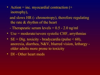 • Action = inc. myocardial contraction (+
inotrophy),
and slows HR (- chronotropy), therefore regulating
the rate & rhythm of the heart
- Therapeutic serum levels = 0.5 - 2.0 ng/ml
• Use = moderate/severe systolic CHF, arrythmias
• SE = Dig. toxicity - bradycardia (pulse < 60),
anorexia, diarrhea, N&V, blurred vision, lethargy -
older adults more prone to toxicity
• DI - Other heart meds
 