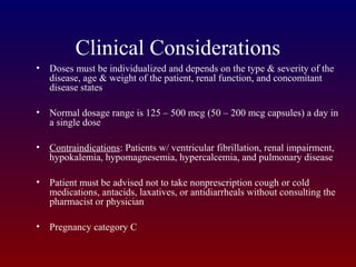 Clinical Considerations
• Doses must be individualized and depends on the type & severity of the
disease, age & weight of the patient, renal function, and concomitant
disease states
• Normal dosage range is 125 – 500 mcg (50 – 200 mcg capsules) a day in
a single dose
• Contraindications: Patients w/ ventricular fibrillation, renal impairment,
hypokalemia, hypomagnesemia, hypercalcemia, and pulmonary disease
• Patient must be advised not to take nonprescription cough or cold
medications, antacids, laxatives, or antidiarrheals without consulting the
pharmacist or physician
• Pregnancy category C
 