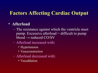 Factors Affecting Cardiac Output
• Afterload
– The resistance against which the ventricle must
pump. Excessive afterload = difficult to pump
blood → reduced CO/SV
– Afterload increased with:
• Hypertension
• Vasoconstriction
– Afterload decreased with:
• Vasodilation
 
