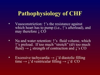 Pathophysiology of CHF
• Vasoconstriction: ↑’s the resistance against
which heart has to pump (i.e., ↑’s afterload), and
may therefore ↓ CO
• Na and water retention: ↑’s fluid volume, which
↑’s preload. If too much “stretch” (d/t too much
fluid) → ↓ strength of contraction and ↓’s CO
• Excessive tachycardia → ↓’d diastolic filling
time → ↓’d ventricular filling → ↓’d CO
 