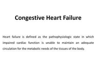 Congestive Heart Failure
Heart failure is defined as the pathophysiologic state in which
impaired cardiac function is unable to maintain an adequate
circulation for the metabolic needs of the tissues of the body.
 
