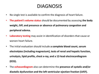 DIAGNOSIS
• No single test is available to confirm the diagnosis of heart failure.
• The patient’s volume status should be documented by assessing the body
weight, JVP, and presence or absence of pulmonary congestion and
peripheral edema.
• Laboratory testing may assist in identification of disorders that cause or
worsen heart failure.
• The initial evaluation should include a complete blood count, serum
electrolytes (including magnesium), tests of renal and hepatic function,
urinalysis, lipid profile, chest x-ray, and a 12-lead electrocardiogram
(ECG).
• The echocardiogram also can determine the presence of systolic and/or
diastolic dysfunction and the left ventricular ejection fraction (LVEF).
 