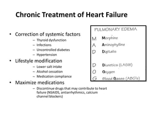 Chronic Treatment of Heart Failure
• Correction of systemic factors
– Thyroid dysfunction
– Infections
– Uncontrolled diabetes
– Hypertension
• Lifestyle modification
– Lower salt intake
– Alcohol cessation
– Medication compliance
• Maximize medications
– Discontinue drugs that may contribute to heart
failure (NSAIDS, antiarrhythmics, calcium
channel blockers)
 