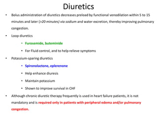 Diuretics
• Bolus administration of diuretics decreases preload by functional venodilation within 5 to 15
minutes and later (>20 minutes) via sodium and water excretion, thereby improving pulmonary
congestion.
• Loop diuretics
• Furosemide, buteminide
• For Fluid control, and to help relieve symptoms
• Potassium-sparing diuretics
• Spironolactone, eplerenone
• Help enhance diuresis
• Maintain potassium
• Shown to improve survival in CHF
• Although chronic diuretic therapy frequently is used in heart failure patients, it is not
mandatory and is required only in patients with peripheral edema and/or pulmonary
congestion.
 