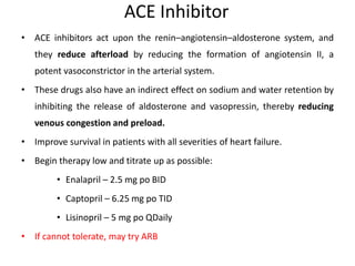 ACE Inhibitor
• ACE inhibitors act upon the renin–angiotensin–aldosterone system, and
they reduce afterload by reducing the formation of angiotensin II, a
potent vasoconstrictor in the arterial system.
• These drugs also have an indirect effect on sodium and water retention by
inhibiting the release of aldosterone and vasopressin, thereby reducing
venous congestion and preload.
• Improve survival in patients with all severities of heart failure.
• Begin therapy low and titrate up as possible:
• Enalapril – 2.5 mg po BID
• Captopril – 6.25 mg po TID
• Lisinopril – 5 mg po QDaily
• If cannot tolerate, may try ARB
 