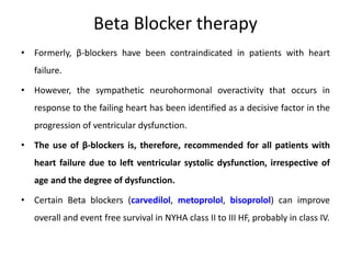 Beta Blocker therapy
• Formerly, β-blockers have been contraindicated in patients with heart
failure.
• However, the sympathetic neurohormonal overactivity that occurs in
response to the failing heart has been identified as a decisive factor in the
progression of ventricular dysfunction.
• The use of β-blockers is, therefore, recommended for all patients with
heart failure due to left ventricular systolic dysfunction, irrespective of
age and the degree of dysfunction.
• Certain Beta blockers (carvedilol, metoprolol, bisoprolol) can improve
overall and event free survival in NYHA class II to III HF, probably in class IV.
 