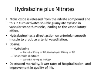 Hydralazine plus Nitrates
• Nitric oxide is released from the nitrate compound and
this in turn activates soluble guanylate cyclase in
vascular smooth muscle, leading to the vasodilatory
effect.
• Hydralazine has a direct action on arteriolar smooth
muscle to produce arterial vasodilation.
• Dosing:
– Hydralazine
– Started at 25 mg po TID, titrated up to 100 mg po TID
– Isosorbide dinitrate
– Started at 40 mg po TID/QID
• Decreased mortality, lower rates of hospitalization, and
improvement in quality of life.
 