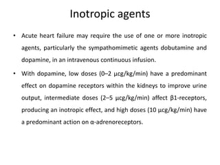 Inotropic agents
• Acute heart failure may require the use of one or more inotropic
agents, particularly the sympathomimetic agents dobutamine and
dopamine, in an intravenous continuous infusion.
• With dopamine, low doses (0–2 μcg/kg/min) have a predominant
effect on dopamine receptors within the kidneys to improve urine
output, intermediate doses (2–5 μcg/kg/min) affect β1-receptors,
producing an inotropic effect, and high doses (10 μcg/kg/min) have
a predominant action on α-adrenoreceptors.
 