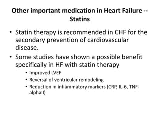 Other important medication in Heart Failure --
Statins
• Statin therapy is recommended in CHF for the
secondary prevention of cardiovascular
disease.
• Some studies have shown a possible benefit
specifically in HF with statin therapy
• Improved LVEF
• Reversal of ventricular remodeling
• Reduction in inflammatory markers (CRP, IL-6, TNF-
alphaII)
 