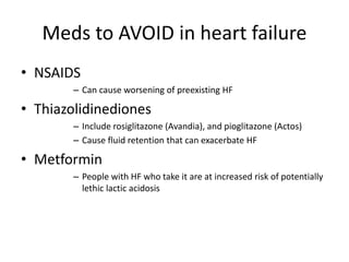Meds to AVOID in heart failure
• NSAIDS
– Can cause worsening of preexisting HF
• Thiazolidinediones
– Include rosiglitazone (Avandia), and pioglitazone (Actos)
– Cause fluid retention that can exacerbate HF
• Metformin
– People with HF who take it are at increased risk of potentially
lethic lactic acidosis
 