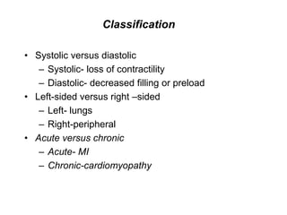 Classification
• Systolic versus diastolic
– Systolic- loss of contractility
– Diastolic- decreased filling or preload
• Left-sided versus right –sided
– Left- lungs
– Right-peripheral
• Acute versus chronic
– Acute- MI
– Chronic-cardiomyopathy
 