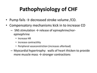 Pathophysiology of CHF
• Pump fails → decreased stroke volume /CO.
• Compensatory mechanisms kick in to increase CO
– SNS stimulation → release of epinephrine/nor-
epinephrine
• Increase HR
• Increase contractility
• Peripheral vasoconstriction (increases afterload)
– Myocardial hypertrophy: walls of heart thicken to provide
more muscle mass → stronger contractions
 