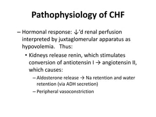 Pathophysiology of CHF
– Hormonal response: ↓’d renal perfusion
interpreted by juxtaglomerular apparatus as
hypovolemia. Thus:
• Kidneys release renin, which stimulates
conversion of antiotensin I → angiotensin II,
which causes:
– Aldosterone release → Na retention and water
retention (via ADH secretion)
– Peripheral vasoconstriction
 
