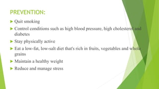 PREVENTION:
 Quit smoking
 Control conditions such as high blood pressure, high cholesterol and
diabetes
 Stay physically active
 Eat a low-fat, low-salt diet that's rich in fruits, vegetables and whole
grains
 Maintain a healthy weight
 Reduce and manage stress
 