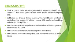 BIBLIOGRAPHY:
 Black M. joyce, Hwks hokanson jane,medical surgical nursing.8th edition.
volume 2. New delhi ;Reed elsevier india private limited:2009.p1411-
1426.
 Suddarth’s and brunner, Hinkle L.Janice, Cheever H.Kerry. text book of
medical surgical nursing.13th edition . volume 1.New delhi: wolters kluwer
india Pvt ltd ;2014.p729-759.
 https://www.mayoclinic.org/diseases-conditions/heart-failure/diagnosis-
treatment/drc-20373148
 https://www.healthline.com/health/congestive-heart-failure
 https://ceufast.com/course/congestive-heart-failure-the-essence-of-heart-
failure
 