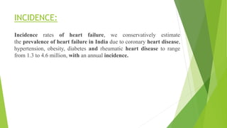 INCIDENCE:
Incidence rates of heart failure, we conservatively estimate
the prevalence of heart failure in India due to coronary heart disease,
hypertension, obesity, diabetes and rheumatic heart disease to range
from 1.3 to 4.6 million, with an annual incidence.
 