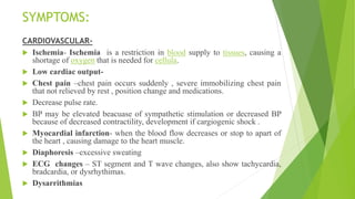 SYMPTOMS:
CARDIOVASCULAR-
 Ischemia- Ischemia is a restriction in blood supply to tissues, causing a
shortage of oxygen that is needed for cellula.
 Low cardiac output-
 Chest pain –chest pain occurs suddenly , severe immobilizing chest pain
that not relieved by rest , position change and medications.
 Decrease pulse rate.
 BP may be elevated beacuase of sympathetic stimulation or decreased BP
because of decreased contractility, development if cargiogenic shock .
 Myocardial infarction- when the blood flow decreases or stop to apart of
the heart , causing damage to the heart muscle.
 Diaphoresis –excessive sweating
 ECG changes – ST segment and T wave changes, also show tachycardia,
bradcardia, or dysrhythimas.
 Dysarrithmias
 