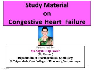 Study Material
on
Congestive Heart Failure
Presented By:
Ms. Sayali Dilip Powar
(M. Pharm )
Department of Pharmaceutical Chemistry,
@ Tatyasaheb Kore College of Pharmacy, Warananagar
31/03/2020
1
 