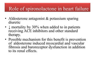 Role of spironolactone in heart failure
• Aldosterone antagonist & potassium sparing
diuretic
• ↓ mortality by 30% when added to in patients
receiving ACE inhibitors and other standard
therapy.
• Possible mechanism for this benefit is prevention
of aldosterone induced myocardial and vascular
fibrosis and baroreceptor dysfunction in addition
to its renal effects.
 