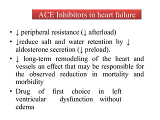 • ↓ peripheral resistance (↓ afterload)
• ↓reduce salt and water retention by ↓
aldosterone secretion (↓ preload).
• ↓ long-term remodeling of the heart and
vessels an effect that may be responsible for
the observed reduction in mortality and
morbidity
• Drug of first choice in left
ventricular dysfunction without
edema
ACE Inhibitors in heart failure
 