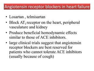 • Losartan , telmisartan
• Block AT1 receptor on the heart, peripheral
vasculature and kidney
• Produce beneficial hemodynamic effects
similar to those of ACE inhibitors.
• large clinical trials suggest that angiotensin
receptor blockers are best reserved for
patients who cannot tolerate ACE inhibitors
(usually because of cough)
Angiotensin receptor blockers in heart failure
 