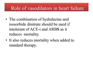 Role of vasodilators in heart failure
• The combination of hydralazine and
isosorbide dinitrate should be used if
intolerant of ACE-i and ARBS as it
reduces mortality.
• It also reduces mortality when added to
standard therapy.
 