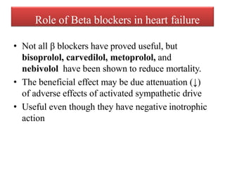 Role of Beta blockers in heart failure
• Not all β blockers have proved useful, but
bisoprolol, carvedilol, metoprolol, and
nebivolol have been shown to reduce mortality.
• The beneficial effect may be due attenuation (↓)
of adverse effects of activated sympathetic drive
• Useful even though they have negative inotrophic
action
 