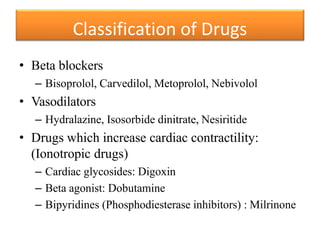 • Beta blockers
– Bisoprolol, Carvedilol, Metoprolol, Nebivolol
• Vasodilators
– Hydralazine, Isosorbide dinitrate, Nesiritide
• Drugs which increase cardiac contractility:
(Ionotropic drugs)
– Cardiac glycosides: Digoxin
– Beta agonist: Dobutamine
– Bipyridines (Phosphodiesterase inhibitors) : Milrinone
Classification of Drugs
 