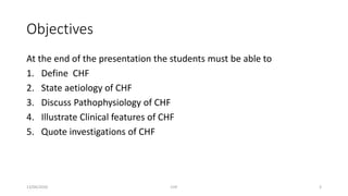 Objectives
At the end of the presentation the students must be able to
1. Define CHF
2. State aetiology of CHF
3. Discuss Pathophysiology of CHF
4. Illustrate Clinical features of CHF
5. Quote investigations of CHF
13/04/2020 CHF 3
 