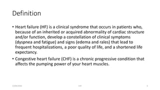 Definition
• Heart failure (HF) is a clinical syndrome that occurs in patients who,
because of an inherited or acquired abnormality of cardiac structure
and/or function, develop a constellation of clinical symptoms
(dyspnea and fatigue) and signs (edema and rales) that lead to
frequent hospitalizations, a poor quality of life, and a shortened life
expectancy.
• Congestive heart failure (CHF) is a chronic progressive condition that
affects the pumping power of your heart muscles.
13/04/2020 CHF 4
 