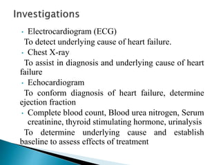 • Electrocardiogram (ECG)
To detect underlying cause of heart failure.
• Chest X-ray
To assist in diagnosis and underlying cause of heart
failure
• Echocardiogram
To conform diagnosis of heart failure, determine
ejection fraction
• Complete blood count, Blood urea nitrogen, Serum
creatinine, thyroid stimulating hormone, urinalysis
To determine underlying cause and establish
baseline to assess effects of treatment
 