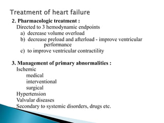 2. Pharmacologic treatment :
Directed to 3 hemodynamic endpoints
a) decrease volume overload
b) decrease preload and afterload - improve ventricular
performance
c) to improve ventricular contractility
3. Management of primary abnormalities :
Ischemic
medical
interventional
surgical
Hypertension
Valvular diseases
Secondary to systemic disorders, drugs etc.
 
