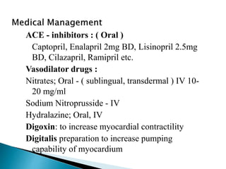 ACE - inhibitors : ( Oral )
Captopril, Enalapril 2mg BD, Lisinopril 2.5mg
BD, Cilazapril, Ramipril etc.
Vasodilator drugs :
Nitrates; Oral - ( sublingual, transdermal ) IV 10-
20 mg/ml
Sodium Nitroprusside - IV
Hydralazine; Oral, IV
Digoxin: to increase myocardial contractility
Digitalis preparation to increase pumping
capability of myocardium
 