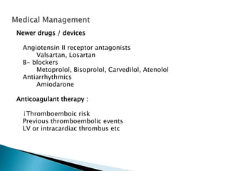 Newer drugs / devices
Angiotensin II receptor antagonists
Valsartan, Losartan
B- blockers
Metoprolol, Bisoprolol, Carvedilol, Atenolol
Antiarrhythmics
Amiodarone
Anticoagulant therapy :
↓Thromboemboic risk
Previous thromboembolic events
LV or intracardiac thrombus etc
 