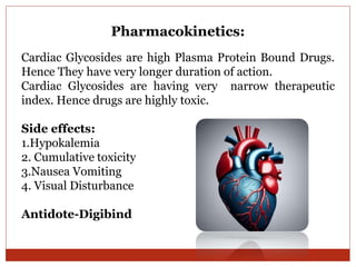 Pharmacokinetics:
Cardiac Glycosides are high Plasma Protein Bound Drugs.
Hence They have very longer duration of action.
Cardiac Glycosides are having very narrow therapeutic
index. Hence drugs are highly toxic.
Side effects:
1.Hypokalemia
2. Cumulative toxicity
3.Nausea Vomiting
4. Visual Disturbance
Antidote-Digibind
 