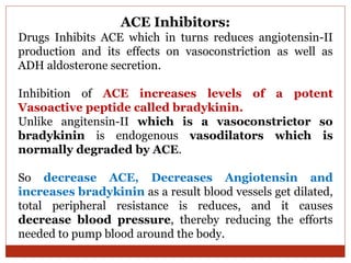 ACE Inhibitors:
Drugs Inhibits ACE which in turns reduces angiotensin-II
production and its effects on vasoconstriction as well as
ADH aldosterone secretion.
Inhibition of ACE increases levels of a potent
Vasoactive peptide called bradykinin.
Unlike angitensin-II which is a vasoconstrictor so
bradykinin is endogenous vasodilators which is
normally degraded by ACE.
So decrease ACE, Decreases Angiotensin and
increases bradykinin as a result blood vessels get dilated,
total peripheral resistance is reduces, and it causes
decrease blood pressure, thereby reducing the efforts
needed to pump blood around the body.
 
