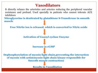 Vasodilators
It directly relaxes the arterioles and arteries reducing the peripheral vascular
resistance and preload. Used specially in patients who cannot tolerate ACE
inhibitors
Nitroglycerine is denitrated by glutathione S-Transferase in smooth
muscle
Free Nitrite ion is released, which is converted to Nitric oxide
Activation of Guanyl cyclase Enzyme
Increase in cGMP
Dephosphorylation of myosin light chain,preventing the interaction
of myosin with actin(myosin light chain kinase responsible for
Smooth muscle contraction)
Results in Vasodilation
 