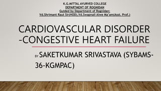 CARDIOVASCULAR DISORDER
-CONGESTIVE HEART FAILURE
BY SAKETKUMAR SRIVASTAVA (SYBAMS-
36-KGMPAC)
K.G.MITTAL AYURVED COLLEGE
DEPARTMENT OF ROGNIDAN
Guided by Department of Rognidan:
Vd.Shrimant Raut Sir(HOD),Vd.Swapnali Alwe Ma’am(Asst. Prof.)
 