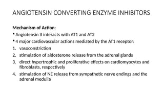 ANGIOTENSIN CONVERTING ENZYME INHIBITORS
Mechanism of Action:
 Angiotensin II interacts with AT1 and AT2
 4 major cardiovascular actions mediated by the AT1 receptor:
1. vasoconstriction
2. stimulation of aldosterone release from the adrenal glands
3. direct hypertrophic and proliferative effects on cardiomyocytes and
fibroblasts, respectively
4. stimulation of NE release from sympathetic nerve endings and the
adrenal medulla
 