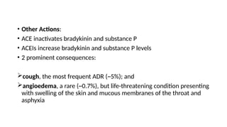 • Other Actions:
• ACE inactivates bradykinin and substance P
• ACEIs increase bradykinin and substance P levels
• 2 prominent consequences:
cough, the most frequent ADR (~5%); and
angioedema, a rare (~0.7%), but life-threatening condition presenting
with swelling of the skin and mucous membranes of the throat and
asphyxia
 