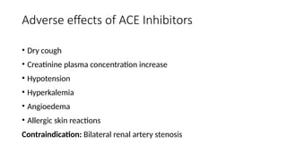 Adverse effects of ACE Inhibitors
• Dry cough
• Creatinine plasma concentration increase
• Hypotension
• Hyperkalemia
• Angioedema
• Allergic skin reactions
Contraindication: Bilateral renal artery stenosis
 