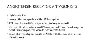 ANGIOTENSIN RECEPTOR ANTAGONISTS
• highly selective
• competitive antagonists at the AT1 receptors
• AT1 receptor mediates major effects of Angiotensin II
• therapeutic alternatives to ACEIs and second choice in all stages of
heart failure in patients who do not tolerate ACEIs
• same pharmacological profile as ACEIs with the exception of not
inducing cough
 