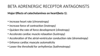 ΒETA ADRENERGIC RECEPTOR ANTAGONISTS
Major Effects of catecholamines on heart(beta 1):
• Increase heart rate (chronotropy)
• Increase force of contraction (inotropy)
• Quicken the rate of force development (clinotropy)
• Accelerate cardiac muscle relaxation (lusitropy)
• Acceleration of the atrial-ventricular conduction rate (dromotropy)
• Enhance cardiac myocyte automaticity
• Lower the threshold for arrhythmias (bathmotropy)
 