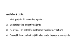 Available Agents:
1. Metoprolol - β1 -selective agents
2. Bisoprolol - β1 -selective agents
3. Nebivolol - β1 selective additional vasodilatory actions
4. Carvedilol - nonselective β blocker and α1 receptor antagonist
 