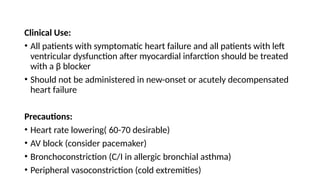 Clinical Use:
• All patients with symptomatic heart failure and all patients with left
ventricular dysfunction after myocardial infarction should be treated
with a β blocker
• Should not be administered in new-onset or acutely decompensated
heart failure
Precautions:
• Heart rate lowering( 60-70 desirable)
• AV block (consider pacemaker)
• Bronchoconstriction (C/I in allergic bronchial asthma)
• Peripheral vasoconstriction (cold extremities)
 