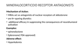 MINERALOCORTICOID RECEPTOR ANTAGONISTS
Mechanism of Action:
• MRAs act as antagonists of nuclear receptors of aldosterone
• are K+-sparing diuretics
• additional efficacy in suppressing the consequences of neurohumoral
activation
Examples:
• spironolactone
• Eplerenone( FDA approved)
Adverse effect:
• Hyperkalemia
 